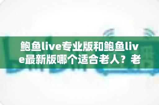 鲍鱼live专业版和鲍鱼live最新版哪个适合老人?老年用户选版全攻略 鲍鱼live专业版和鲍鱼live最新版哪个适合老人?老年用户选版全攻略