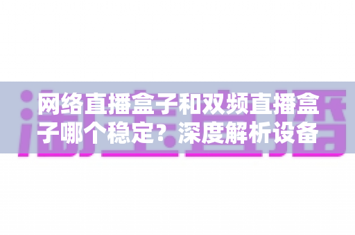 网络直播盒子和双频直播盒子哪个稳定?深度解析设备差异与科学选购全攻略 网络直播盒子和双频直播盒子哪个稳定?深度解析设备差异与科学选购全攻略