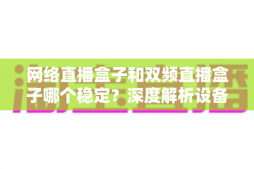 网络直播盒子和双频直播盒子哪个稳定？深度解析设备差异与科学选购全攻略
