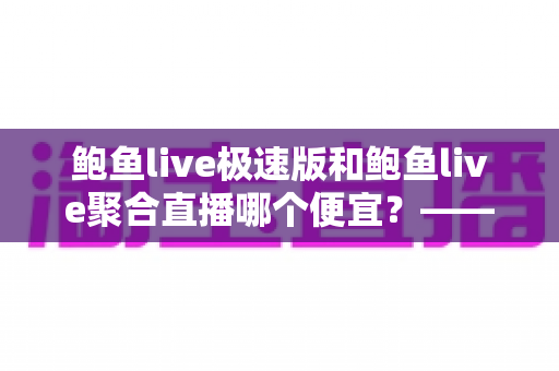 鲍鱼live极速版和鲍鱼live聚合直播哪个便宜?——两大版本价格对比与省钱选择全指南 鲍鱼live极速版和鲍鱼live聚合直播哪个便宜?——两大版本价格对比与省钱选择全指南
