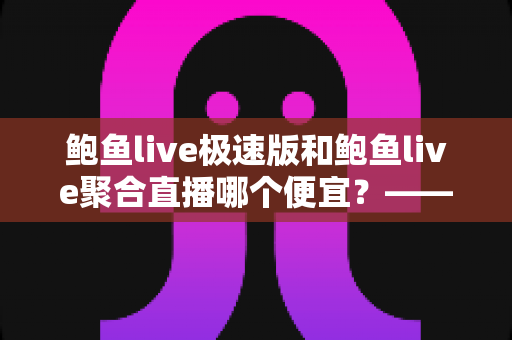鲍鱼live极速版和鲍鱼live聚合直播哪个便宜?——两大版本价格对比与省钱选择全指南 鲍鱼live极速版和鲍鱼live聚合直播哪个便宜?——两大版本价格对比与省钱选择全指南