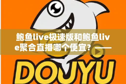 鲍鱼live极速版和鲍鱼live聚合直播哪个便宜?——两大版本价格对比与省钱选择全指南 鲍鱼live极速版和鲍鱼live聚合直播哪个便宜?——两大版本价格对比与省钱选择全指南