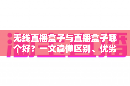 无线直播盒子与直播盒子哪个好？一文读懂区别、优劣势与选购指南