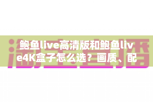 鲍鱼live高清版和鲍鱼live4K盒子怎么选？画质、配置、性价比全维度深度对比指南