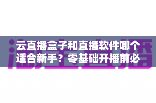 云直播盒子和直播软件哪个适合新手？零基础开播前必看的设备选择全攻略