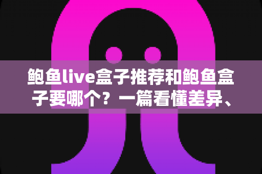 鲍鱼live盒子推荐和鲍鱼盒子要哪个？一篇看懂差异、优缺点与选购建议的完整指南