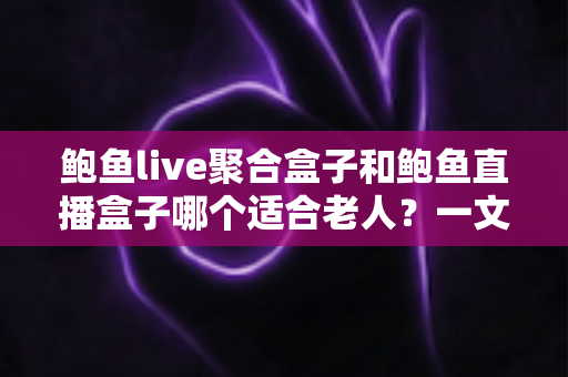鲍鱼live聚合盒子和鲍鱼直播盒子哪个适合老人？一文看懂选购要点与实用对比