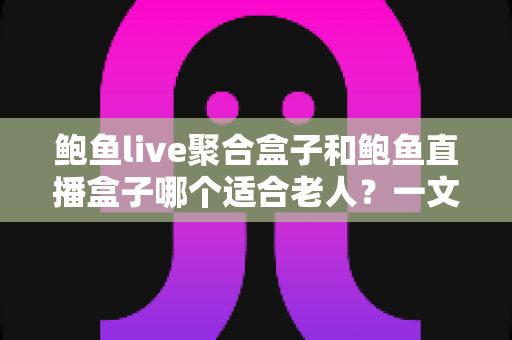 鲍鱼live聚合盒子和鲍鱼直播盒子哪个适合老人？一文看懂选购要点与实用对比