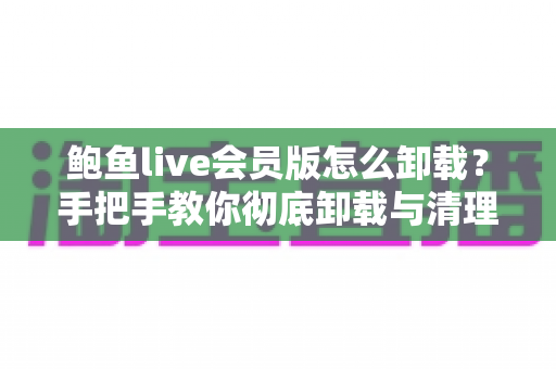 鲍鱼live会员版怎么卸载?手把手教你彻底卸载与清理残留数据 鲍鱼live会员版怎么卸载?手把手教你彻底卸载与清理残留数据