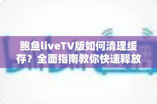 鲍鱼liveTV版如何清理缓存?全面指南教你快速释放空间、提升播放流畅度 鲍鱼liveTV版如何清理缓存?全面指南教你快速释放空间、提升播放流畅度