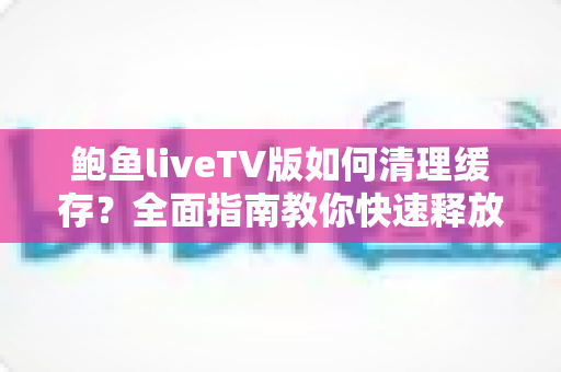 鲍鱼liveTV版如何清理缓存?全面指南教你快速释放空间、提升播放流畅度 鲍鱼liveTV版如何清理缓存?全面指南教你快速释放空间、提升播放流畅度