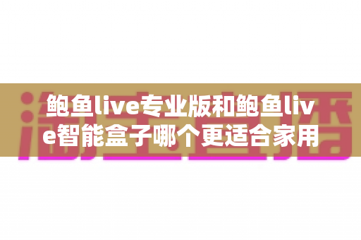 鲍鱼live专业版和鲍鱼live智能盒子哪个更适合家用？一篇文章讲透选购逻辑与真实体验差异