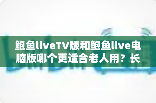 鲍鱼liveTV版和鲍鱼live电脑版哪个更适合老人用？长者观看体验全面对比与实用指南