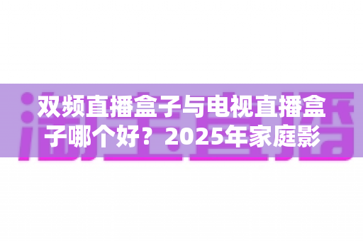 双频直播盒子与电视直播盒子哪个好？2025年家庭影音选购避坑全攻略