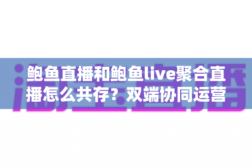 鲍鱼直播和鲍鱼live聚合直播怎么共存？双端协同运营全攻略