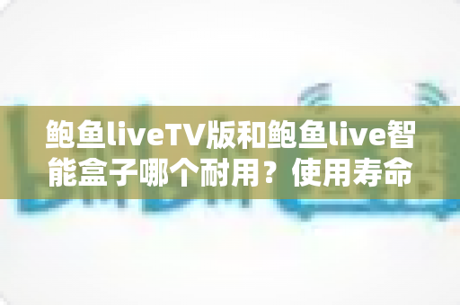 鲍鱼liveTV版和鲍鱼live智能盒子哪个耐用？使用寿命深度对比与选购指南