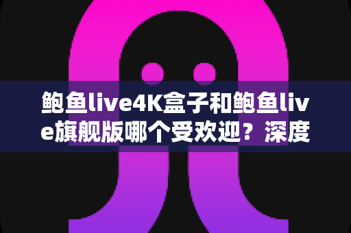 鲍鱼live4K盒子和鲍鱼live旗舰版哪个受欢迎？深度对比评测，帮你选对不选贵