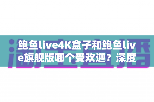 鲍鱼live4K盒子和鲍鱼live旗舰版哪个受欢迎？深度对比评测，帮你选对不选贵