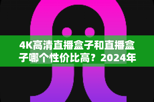 4K高清直播盒子和直播盒子哪个性价比高？2024年家庭影音选购终极指南