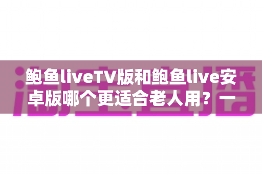 鲍鱼liveTV版和鲍鱼live安卓版哪个更适合老人用？一文看懂两大版本差异，帮爸妈选出最省心的看直播方案
