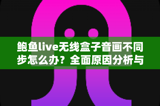 鲍鱼live无线盒子音画不同步怎么办？全面原因分析与实用修复指南全攻略