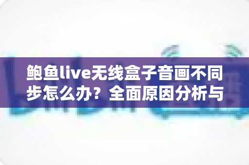 鲍鱼live无线盒子音画不同步怎么办？全面原因分析与实用修复指南全攻略