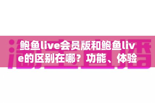 鲍鱼live会员版和鲍鱼live的区别在哪？功能、体验、费用全维度深度解析与选择指南