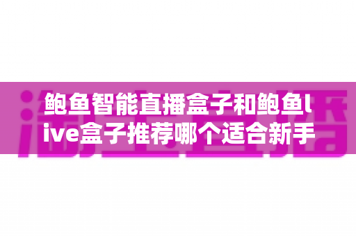 鲍鱼智能直播盒子和鲍鱼live盒子推荐哪个适合新手？零基础入门选购与使用全指南