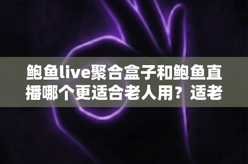 鲍鱼live聚合盒子和鲍鱼直播哪个更适合老人用？适老化观看方案全面对比与选购指南