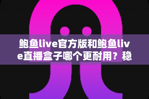 鲍鱼live官方版和鲍鱼live直播盒子哪个更耐用？稳定性、安全性与使用寿命全方位对比解析