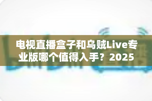 电视直播盒子和乌贼Live专业版哪个值得入手？2025年家庭观影选购深度对比指南