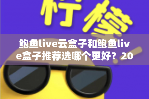 鲍鱼live云盒子和鲍鱼live盒子推荐选哪个更好？2025年最全选购指南与深度对比分析
