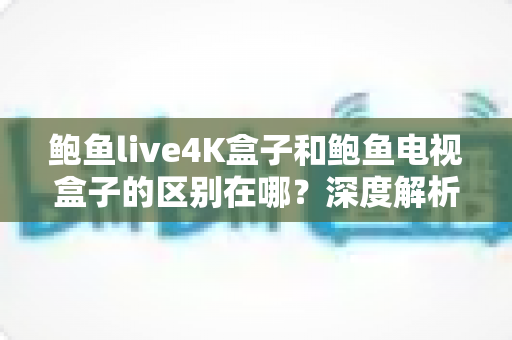 鲍鱼live4K盒子和鲍鱼电视盒子的区别在哪?深度解析两款热门电视盒子的差异与选购指南 鲍鱼live4K盒子和鲍鱼电视盒子的区别在哪?深度解析两款热门电视盒子的差异与选购指南