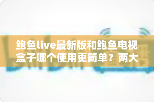 鲍鱼live最新版和鲍鱼电视盒子哪个使用更简单?两大热门选择的上手难度全面对比与选购指南 鲍鱼live最新版和鲍鱼电视盒子哪个使用更简单?两大热门选择的上手难度全面对比与选购指南