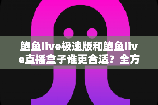 鲍鱼live极速版和鲍鱼live直播盒子谁更合适？全方位深度对比助你轻松做出最佳选择