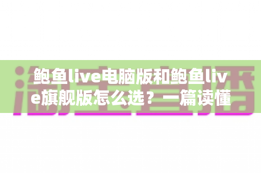 鲍鱼live电脑版和鲍鱼live旗舰版怎么选?一篇读懂两大版本差异的实用选购指南 鲍鱼live电脑版和鲍鱼live旗舰版怎么选?一篇读懂两大版本差异的实用选购指南
