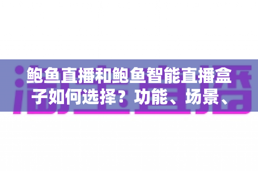 鲍鱼直播和鲍鱼智能直播盒子如何选择?功能、场景、价格三维对比与避坑指南全解析 鲍鱼直播和鲍鱼智能直播盒子如何选择?功能、场景、价格三维对比与避坑指南全解析