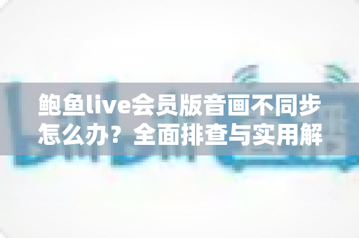 鲍鱼live会员版音画不同步怎么办？全面排查与实用解决方案指南