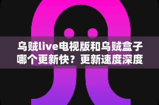 乌贼live电视版和乌贼盒子哪个更新快？更新速度深度对比与选购全解析