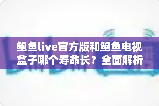 鲍鱼live官方版和鲍鱼电视盒子哪个寿命长？全面解析使用寿命与选购建议