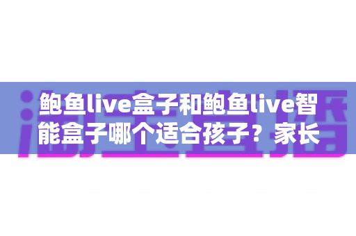 鲍鱼live盒子和鲍鱼live智能盒子哪个适合孩子？家长最关心的选购对比与实用指南