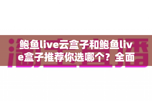 鲍鱼live云盒子和鲍鱼live盒子推荐你选哪个？全面对比帮你做出明智选择
