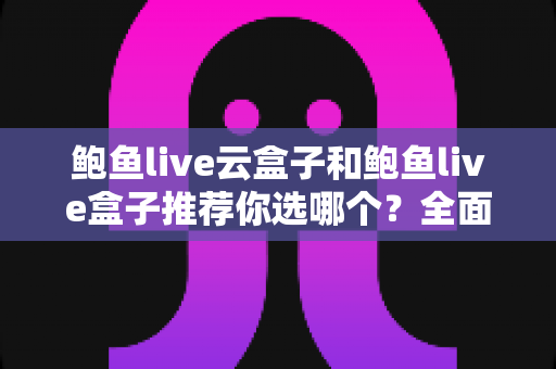 鲍鱼live云盒子和鲍鱼live盒子推荐你选哪个？全面对比帮你做出明智选择