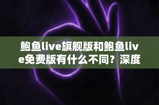 鲍鱼live旗舰版和鲍鱼live免费版有什么不同？深度对比解析与选购指南