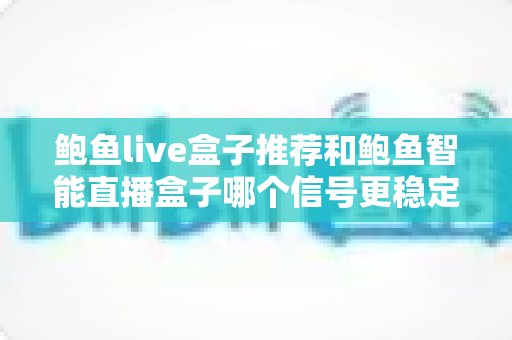 鲍鱼live盒子推荐和鲍鱼智能直播盒子哪个信号更稳定？2024年直播设备深度测评与选购指南