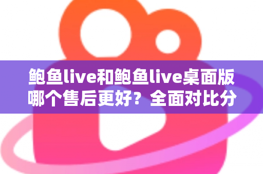 鲍鱼live和鲍鱼live桌面版哪个售后更好？全面对比分析与用户选择指南