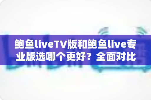 鲍鱼liveTV版和鲍鱼live专业版选哪个更好？全面对比分析与选购指南，帮你一次选对不纠结