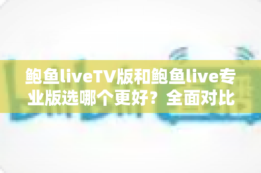 鲍鱼liveTV版和鲍鱼live专业版选哪个更好？全面对比分析与选购指南，帮你一次选对不纠结
