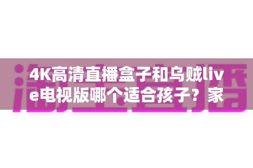 4K高清直播盒子和乌贼live电视版哪个适合孩子?家长选购与使用全面指南 4K高清直播盒子和乌贼live电视版哪个适合孩子?家长选购与使用全面指南