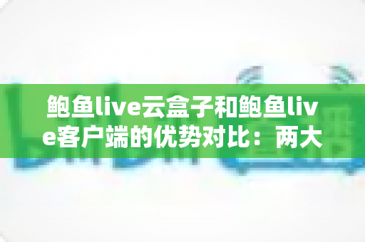 鲍鱼live云盒子和鲍鱼live客户端的优势对比：两大版本全面解析，教你选出更合适的使用方案